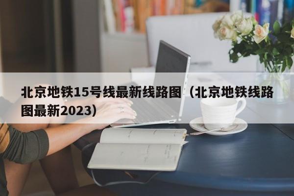 北京地铁15号线最新线路图（北京地铁线路图最新2023）