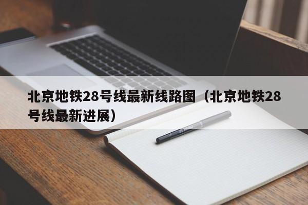 北京地铁28号线最新线路图（北京地铁28号线最新进展）