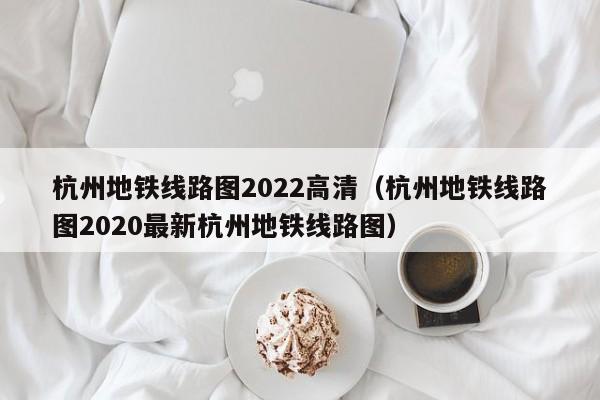 杭州地铁线路图2022高清（杭州地铁线路图2020最新杭州地铁线路图）