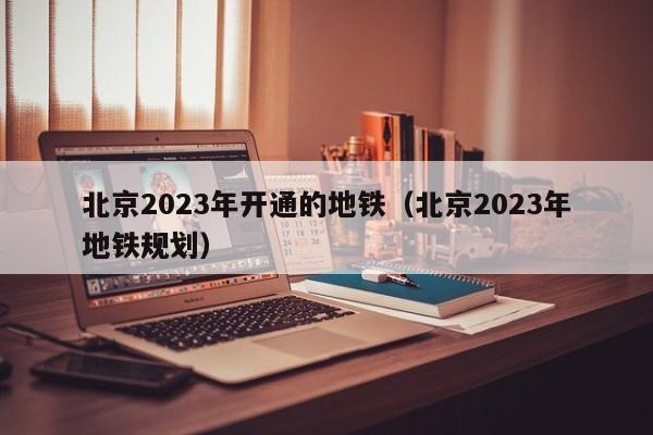 北京2023年开通的地铁（北京2023年地铁规划）