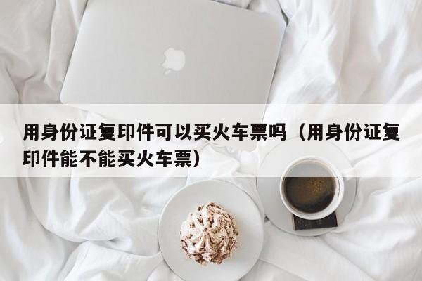 用身份证复印件可以买火车票吗（用身份证复印件能不能买火车票）