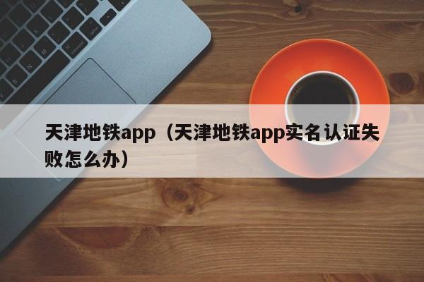 天津地铁app（天津地铁app实名认证失败怎么办）