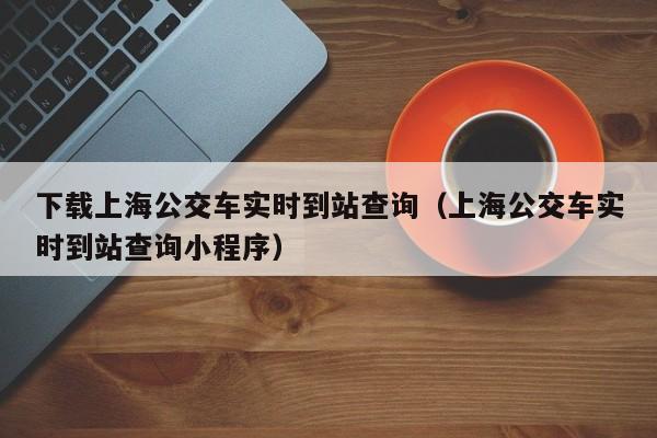 下载上海公交车实时到站查询（上海公交车实时到站查询小程序）