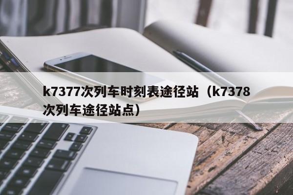 k7377次列车时刻表途径站（k7378次列车途径站点）