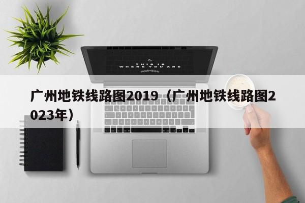 广州地铁线路图2019（广州地铁线路图2023年）