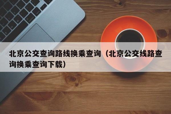 北京公交查询路线换乘查询（北京公交线路查询换乘查询下载）