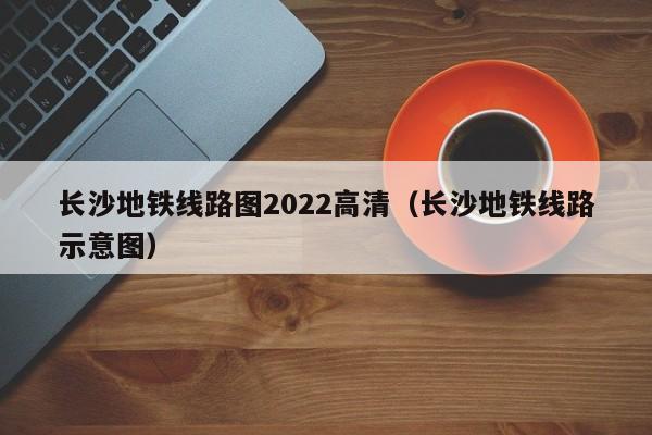 长沙地铁线路图2022高清（长沙地铁线路示意图）