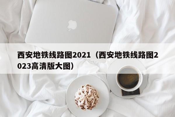 西安地铁线路图2021（西安地铁线路图2023高清版大图）