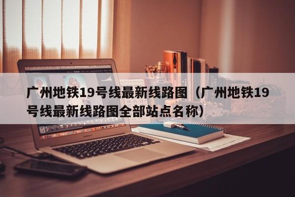 广州地铁19号线最新线路图（广州地铁19号线最新线路图全部站点名称）