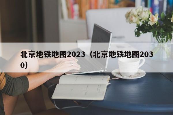 北京地铁地图2023（北京地铁地图2030）