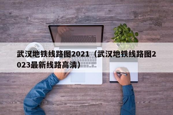 武汉地铁线路图2021（武汉地铁线路图2023最新线路高清）