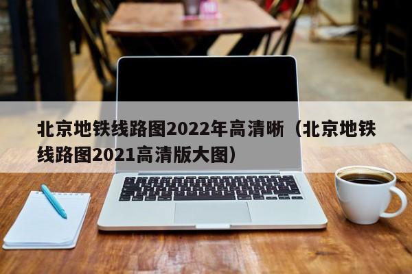 北京地铁线路图2022年高清晰（北京地铁线路图2021高清版大图）