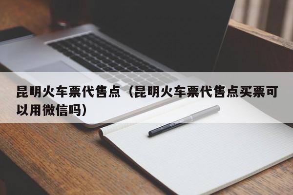 昆明火车票代售点（昆明火车票代售点买票可以用微信吗）