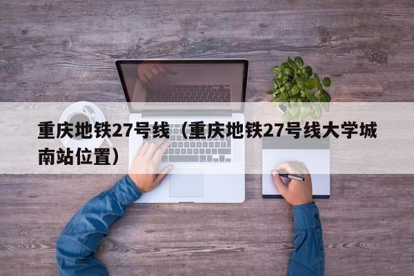 重庆地铁27号线（重庆地铁27号线大学城南站位置）