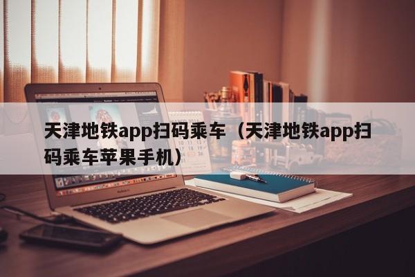 天津地铁app扫码乘车（天津地铁app扫码乘车苹果手机）