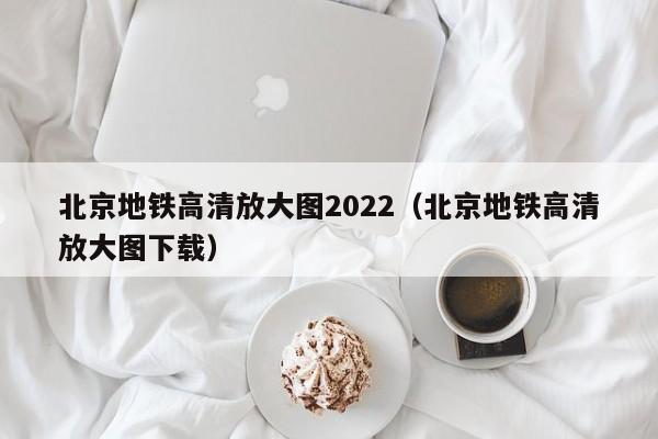 北京地铁高清放大图2022（北京地铁高清放大图下载）