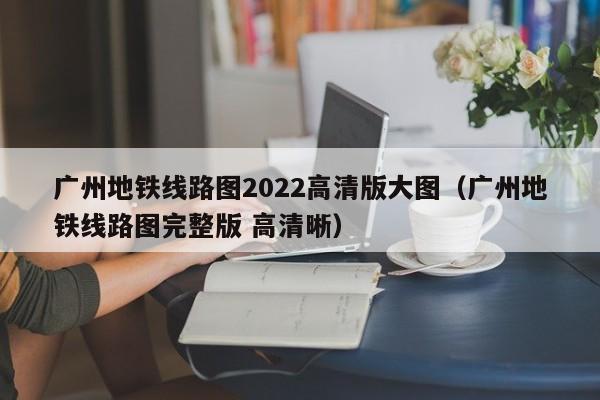 广州地铁线路图2022高清版大图（广州地铁线路图完整版 高清晰）