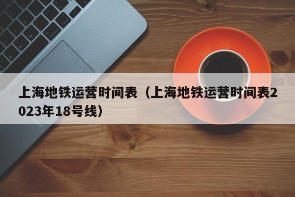 上海地铁运营时间表（上海地铁运营时间表2023年18号线）