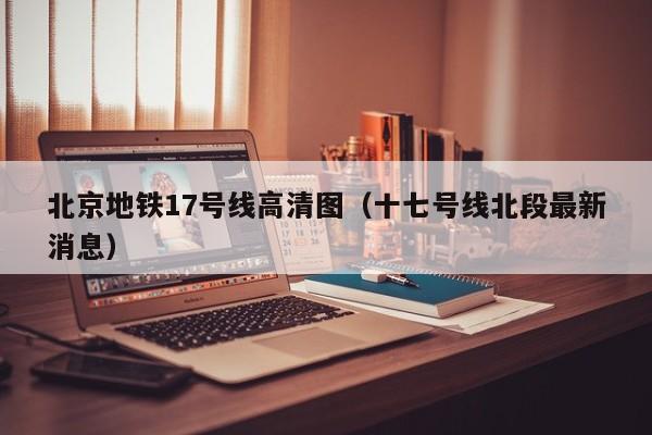 北京地铁17号线高清图（十七号线北段最新消息）