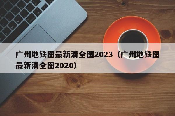 广州地铁图最新清全图2023（广州地铁图最新清全图2020）