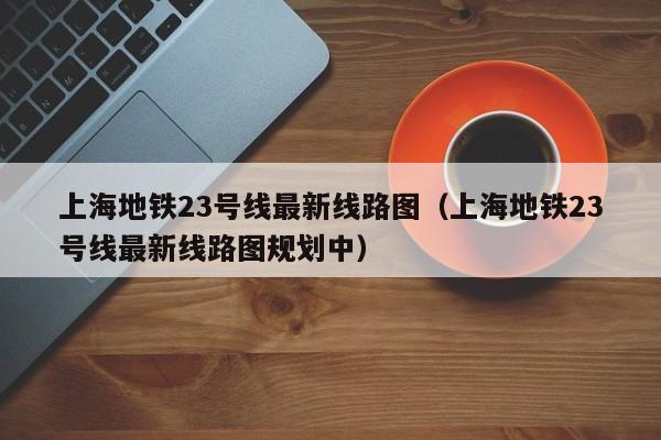 上海地铁23号线最新线路图（上海地铁23号线最新线路图规划中）