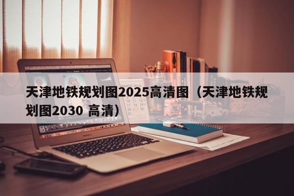 天津地铁规划图2025高清图（天津地铁规划图2030 高清）