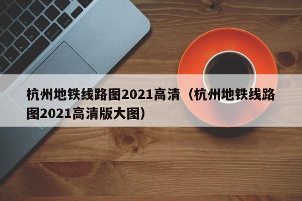 杭州地铁线路图2021高清（杭州地铁线路图2021高清版大图）