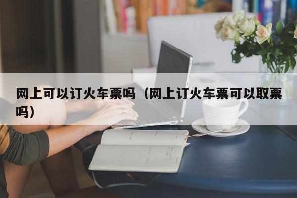 网上可以订火车票吗（网上订火车票可以取票吗）