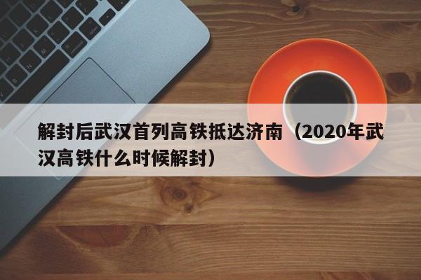 解封后武汉首列高铁抵达济南（2020年武汉高铁什么时候解封）