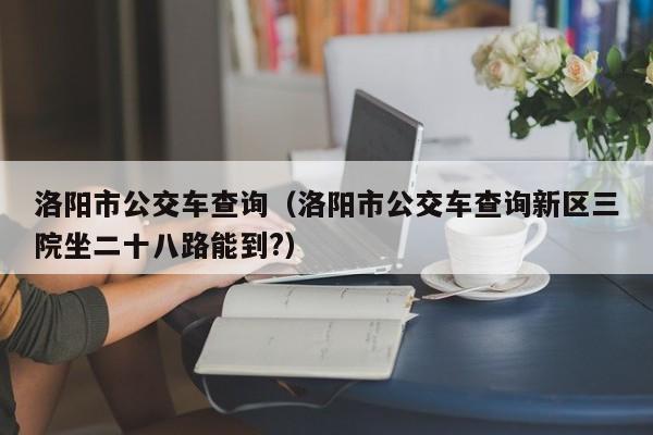 洛阳市公交车查询（洛阳市公交车查询新区三院坐二十八路能到?）