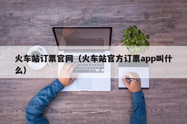 火车站订票官网（火车站官方订票app叫什么）