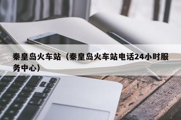 秦皇岛火车站（秦皇岛火车站电话24小时服务中心）