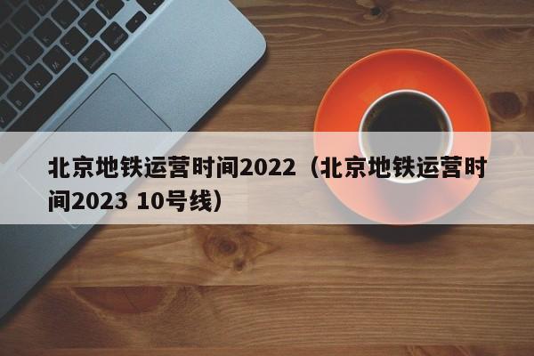 北京地铁运营时间2022（北京地铁运营时间2023 10号线）