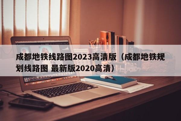 成都地铁线路图2023高清版（成都地铁规划线路图 最新版2020高清）