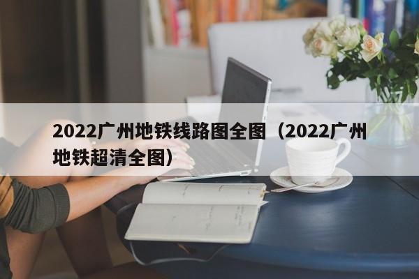 2022广州地铁线路图全图（2022广州地铁超清全图）