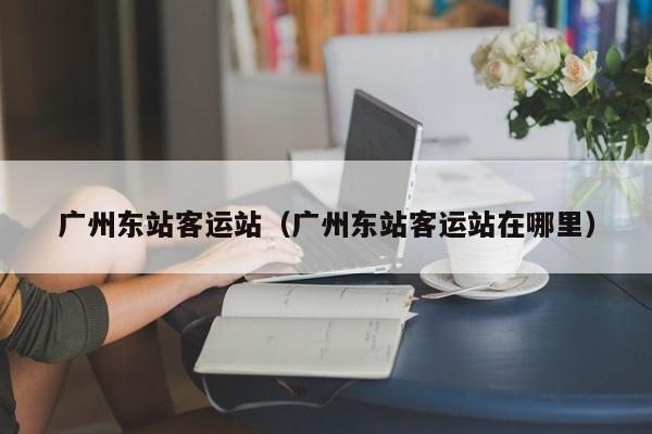 广州东站客运站（广州东站客运站在哪里）