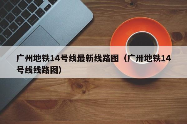 广州地铁14号线最新线路图（广卅地铁14号线线路图）