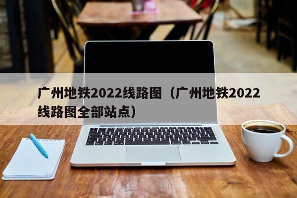 广州地铁2022线路图（广州地铁2022线路图全部站点）