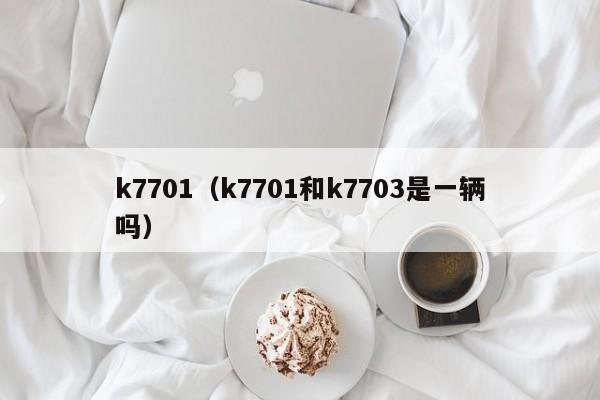 k7701（k7701和k7703是一辆吗）