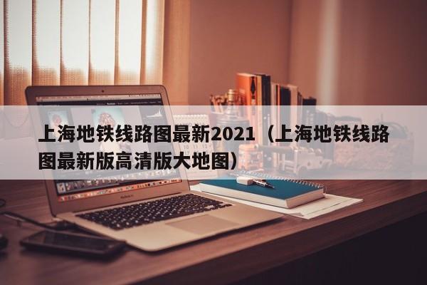 上海地铁线路图最新2021（上海地铁线路图最新版高清版大地图）