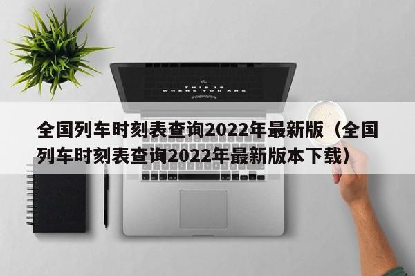 全国列车时刻表查询2022年最新版（全国列车时刻表查询2022年最新版本下载）