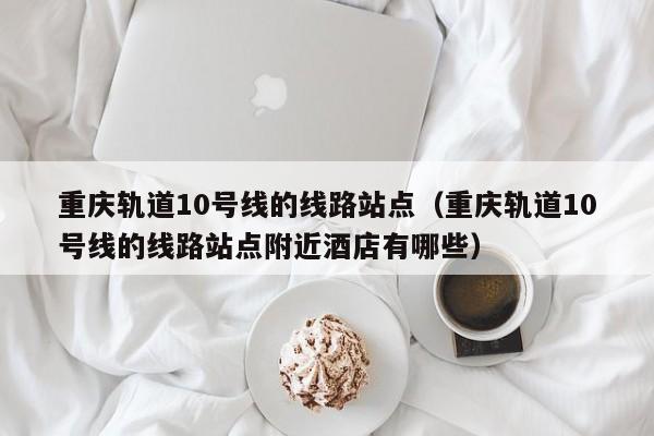 重庆轨道10号线的线路站点（重庆轨道10号线的线路站点附近酒店有哪些）