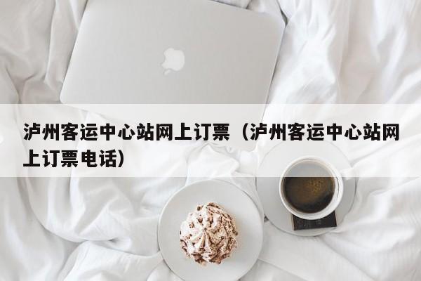 泸州客运中心站网上订票（泸州客运中心站网上订票电话）