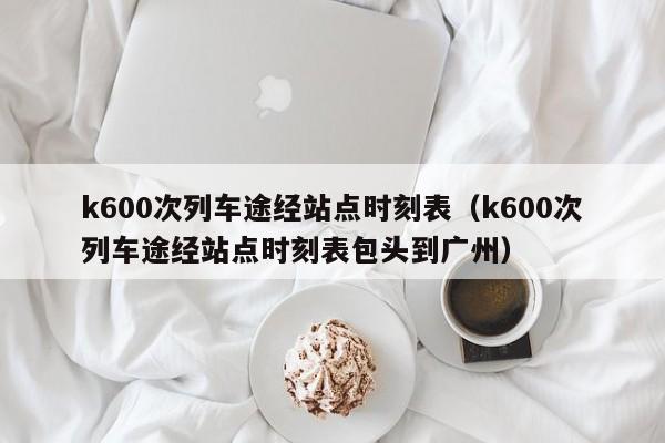 k600次列车途经站点时刻表（k600次列车途经站点时刻表包头到广州）