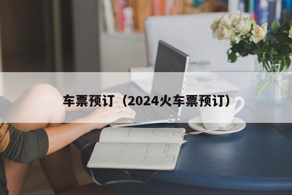 车票预订（2024火车票预订）