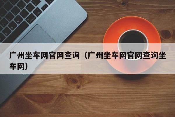 广州坐车网官网查询（广州坐车网官网查询坐车网）