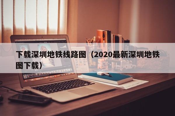 下载深圳地铁线路图（2020最新深圳地铁图下载）