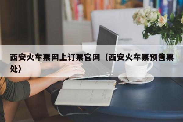 西安火车票网上订票官网（西安火车票预售票处）