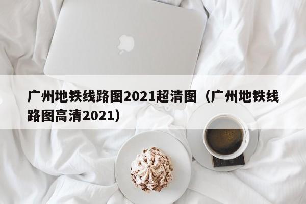 广州地铁线路图2021超清图（广州地铁线路图高清2021）