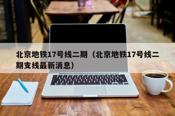 北京地铁17号线二期（北京地铁17号线二期支线最新消息）